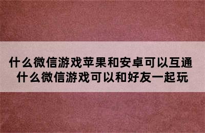 什么微信游戏苹果和安卓可以互通 什么微信游戏可以和好友一起玩